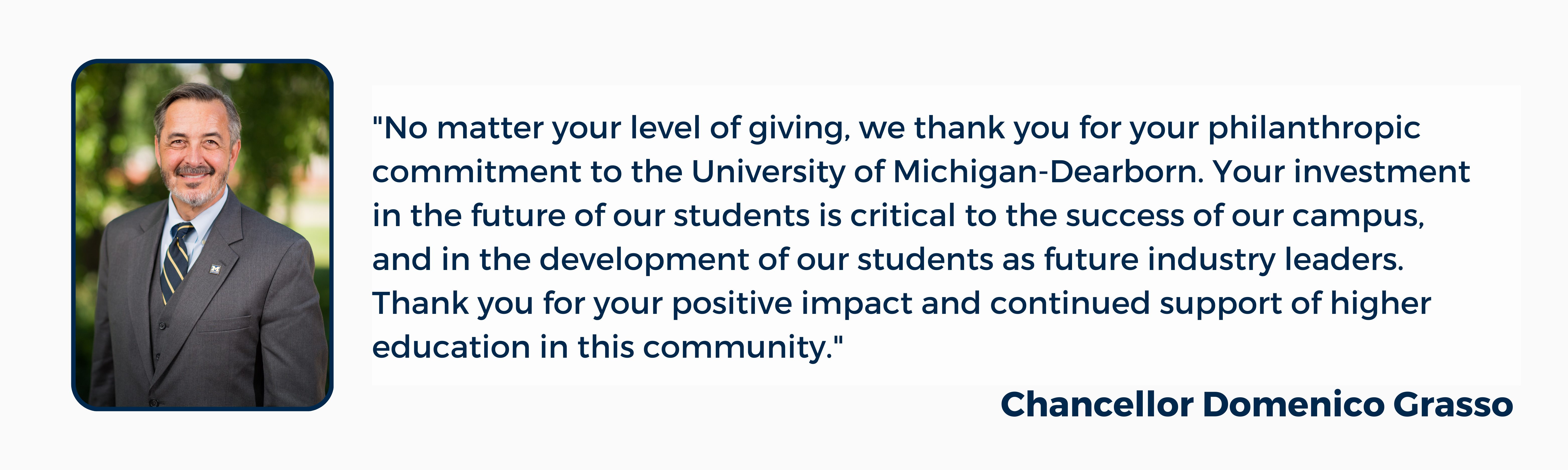 "No matter your level of giving, we thank you for your philanthropic commitment to the University of Michigan-Dearborn. Your investment in the future of our students is critical to the success of our campus, and in the development of our students as future industry leaders. Thank you for your positive impact and continued support of higher education in this community."