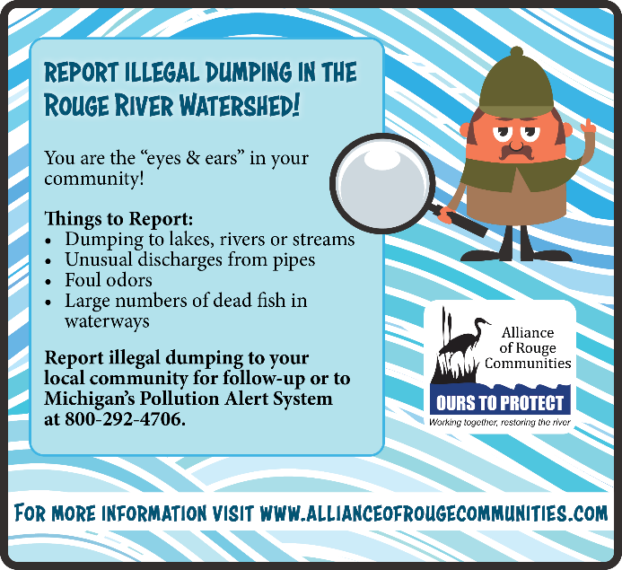 Poster showing a cartoon man holding a magnifying glass. States to "Report illegal dumping in the Rouge River Watershed! You are the eyes and ears in your computer. Things to Report: dumping to lakes, rivers, or streams, unusual discharges from pipes, foul odors, large numbers of dead fish in waterways. Report illegal dumping to your local community for follow-up or to Michigan's Pollution Alert System at 800-292-4706. For more information, visit www.allianceofrougecommuniities.com".