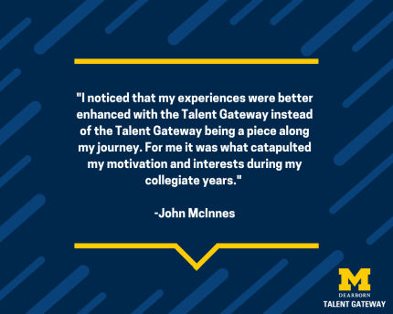 "I noticed that my experiences were better enhanced with the Talent Gateway instead of the Talent Gateway being a piece along my journey. For me it was what catapulted my motivation and interests during my collegiate years" - John McInnes