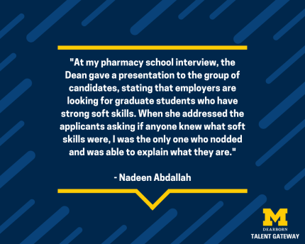 "At my pharmacy school interview, the Dean gave a presentation to the group of candidates, stating that employers are looking for graduates who have strong soft skills. When she addressed the applications asking if anyone knew what soft skills were, I was the only one who nodded and was able to explain what they are." - Nadeen Abdallah